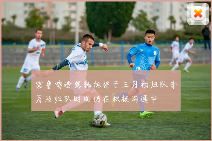 宫鲁鸣透露韩旭将于三月初归队李月汝归队时间仍在积极沟通中