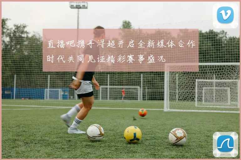 直播吧携手浔超开启全新媒体合作时代共同见证精彩赛事盛况