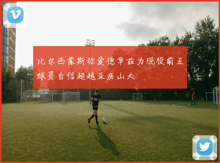 比尔西蒙斯称爱德华兹为现役前五球员自信超越亚历山大