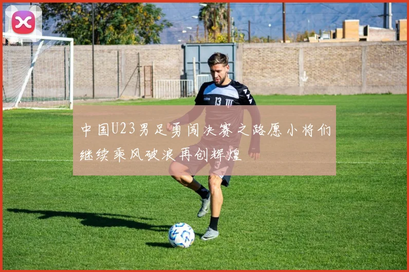 中国U23男足勇闯决赛之路愿小将们继续乘风破浪再创辉煌