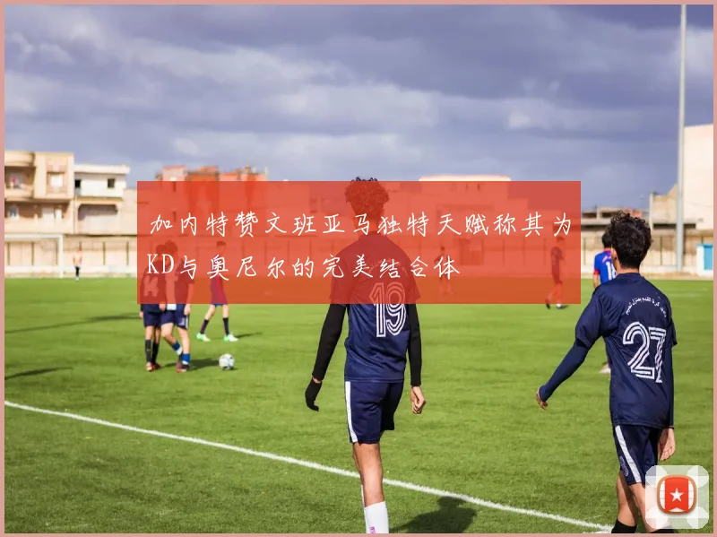 加内特赞文班亚马独特天赋称其为KD与奥尼尔的完美结合体