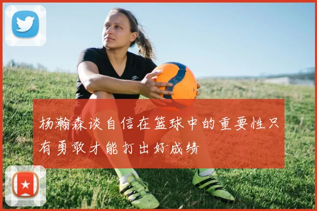 杨瀚森谈自信在篮球中的重要性只有勇敢才能打出好成绩