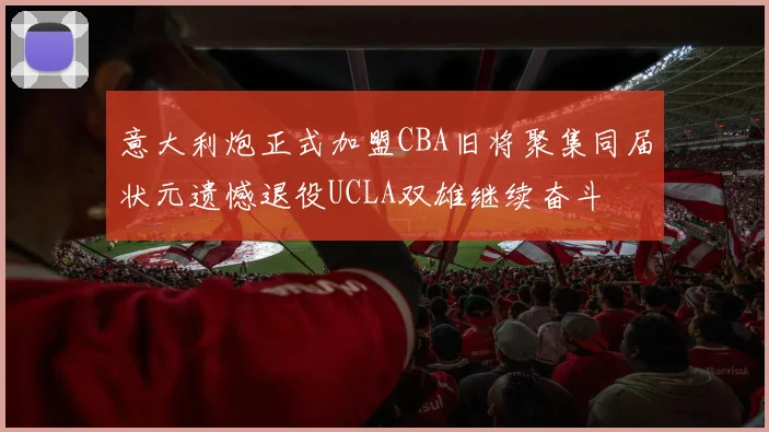 意大利炮正式加盟CBA旧将聚集同届状元遗憾退役UCLA双雄继续奋斗