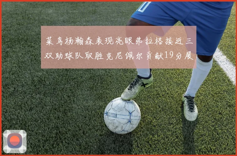 菜鸟杨瀚森表现亮眼弗拉格接近三双助球队取胜克尼佩尔贡献19分展现实力