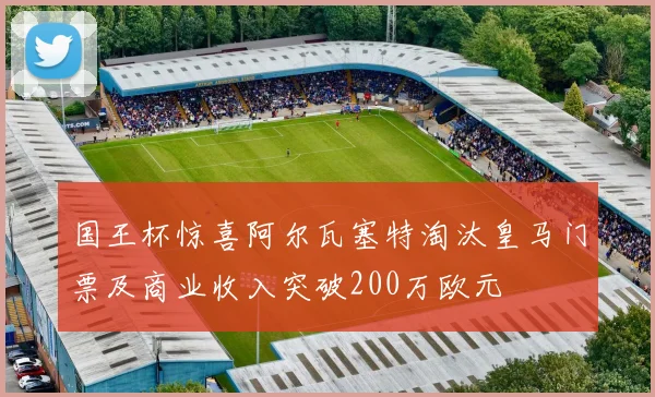 国王杯惊喜阿尔瓦塞特淘汰皇马门票及商业收入突破200万欧元
