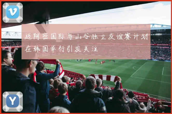 迈阿密国际与山谷独立友谊赛计划在韩国举行引发关注