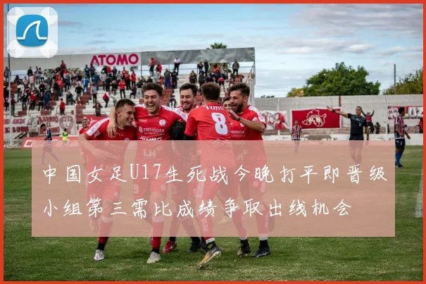 中国女足U17生死战今晚打平即晋级小组第三需比成绩争取出线机会