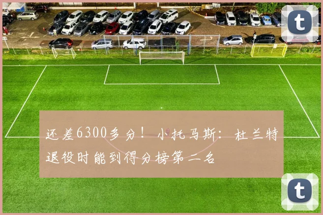 还差6300多分！小托马斯：杜兰特退役时能到得分榜第二名