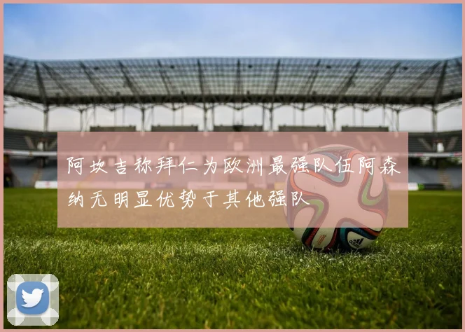 阿坎吉称拜仁为欧洲最强队伍阿森纳无明显优势于其他强队