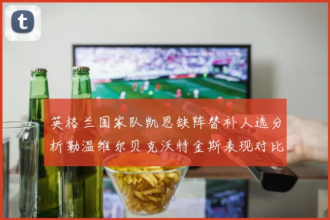 英格兰国家队凯恩缺阵替补人选分析勒温维尔贝克沃特金斯表现对比