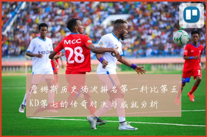 詹姆斯历史场次排名第一科比第五KD第七的传奇对决与成就分析