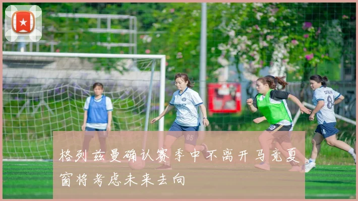 格列兹曼确认赛季中不离开马竞夏窗将考虑未来去向